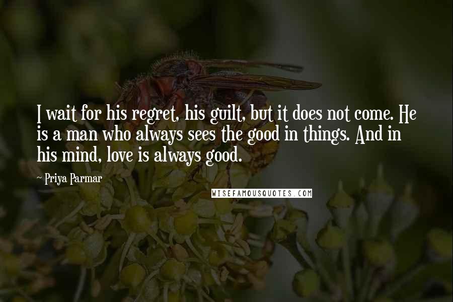 Priya Parmar Quotes: I wait for his regret, his guilt, but it does not come. He is a man who always sees the good in things. And in his mind, love is always good.