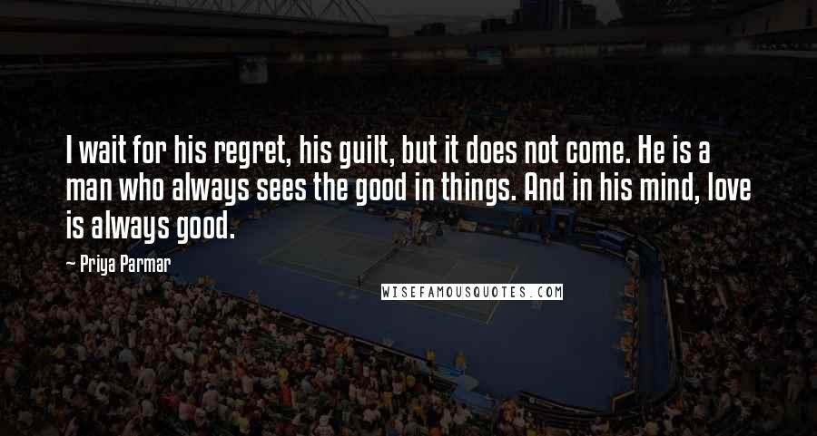 Priya Parmar Quotes: I wait for his regret, his guilt, but it does not come. He is a man who always sees the good in things. And in his mind, love is always good.