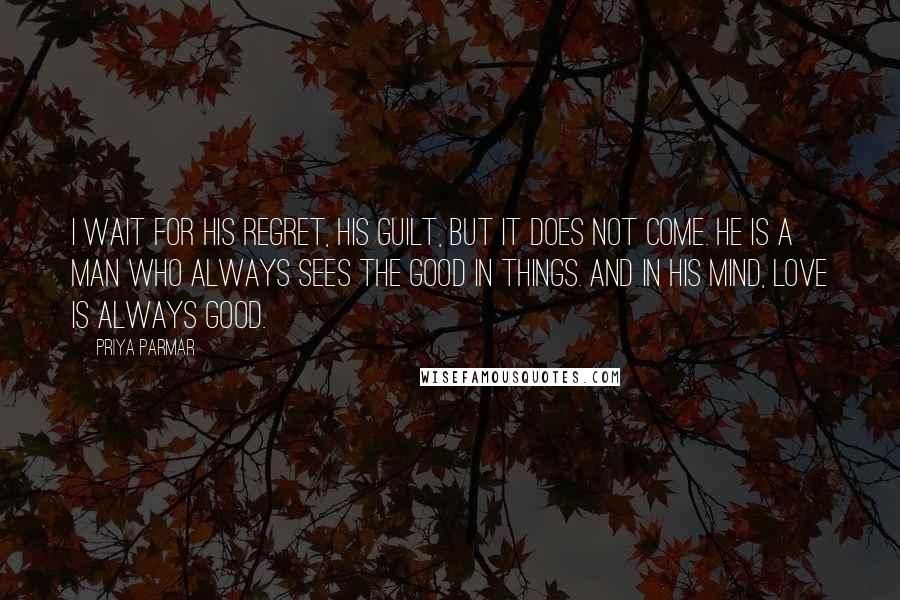 Priya Parmar Quotes: I wait for his regret, his guilt, but it does not come. He is a man who always sees the good in things. And in his mind, love is always good.