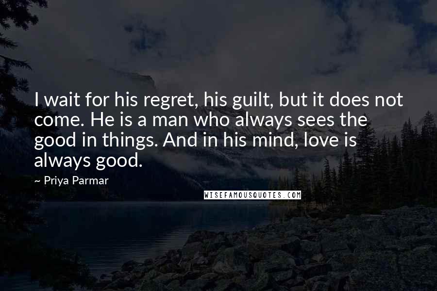 Priya Parmar Quotes: I wait for his regret, his guilt, but it does not come. He is a man who always sees the good in things. And in his mind, love is always good.