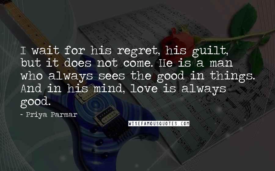 Priya Parmar Quotes: I wait for his regret, his guilt, but it does not come. He is a man who always sees the good in things. And in his mind, love is always good.