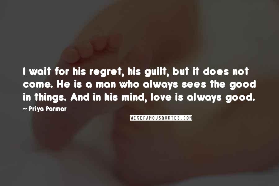Priya Parmar Quotes: I wait for his regret, his guilt, but it does not come. He is a man who always sees the good in things. And in his mind, love is always good.