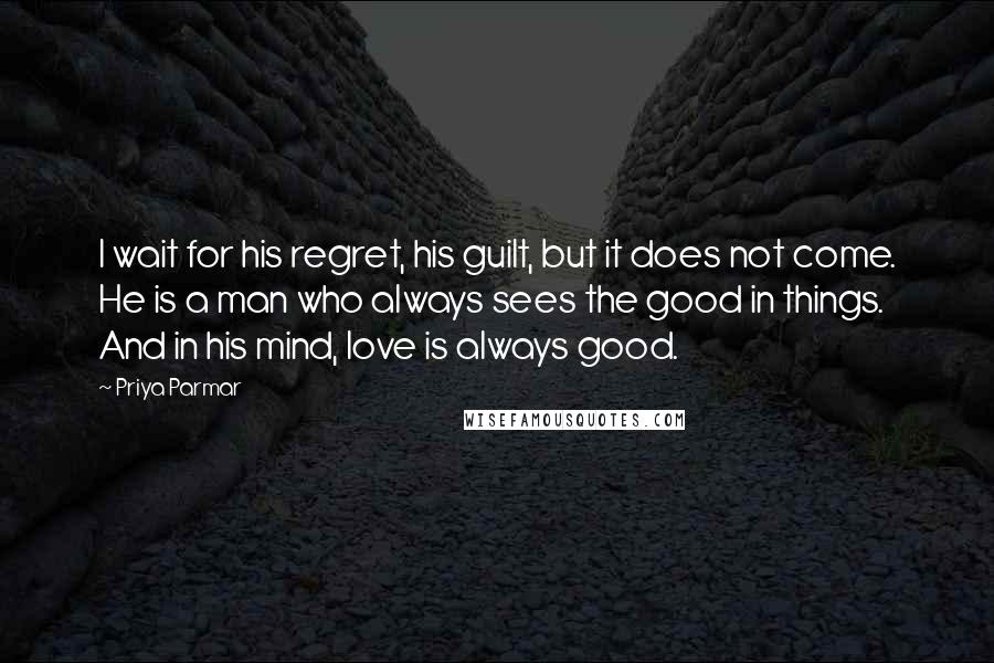 Priya Parmar Quotes: I wait for his regret, his guilt, but it does not come. He is a man who always sees the good in things. And in his mind, love is always good.