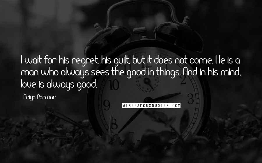 Priya Parmar Quotes: I wait for his regret, his guilt, but it does not come. He is a man who always sees the good in things. And in his mind, love is always good.