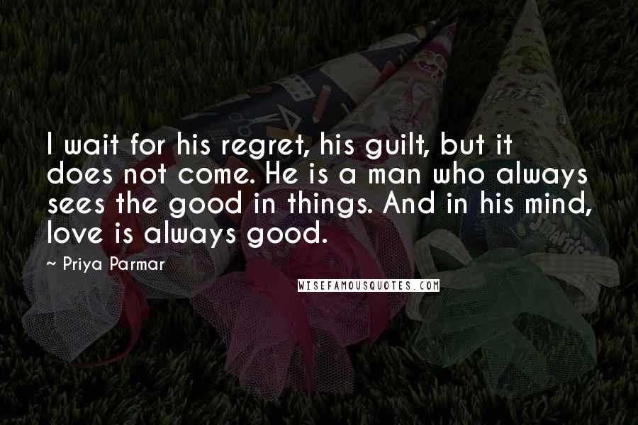 Priya Parmar Quotes: I wait for his regret, his guilt, but it does not come. He is a man who always sees the good in things. And in his mind, love is always good.