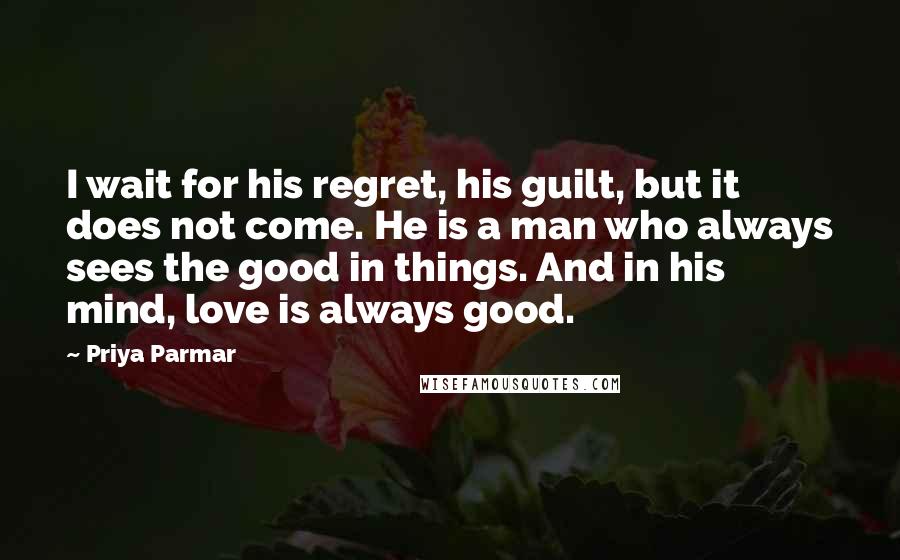 Priya Parmar Quotes: I wait for his regret, his guilt, but it does not come. He is a man who always sees the good in things. And in his mind, love is always good.