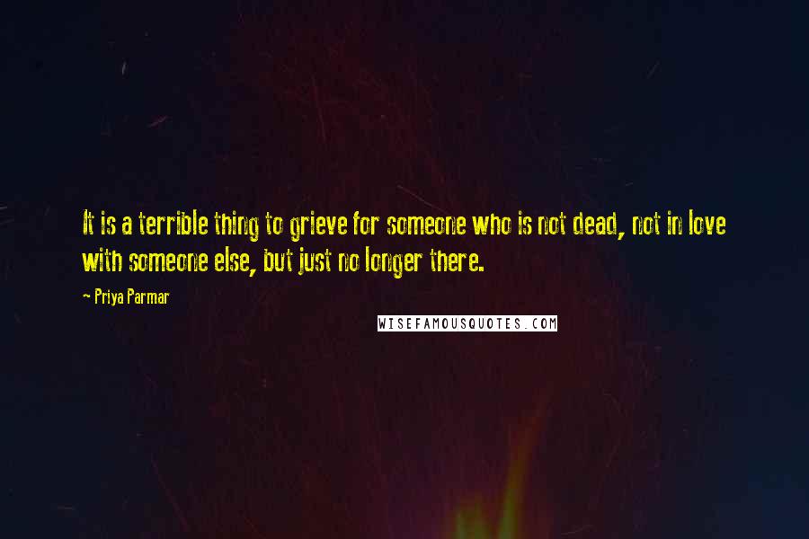 Priya Parmar Quotes: It is a terrible thing to grieve for someone who is not dead, not in love with someone else, but just no longer there.