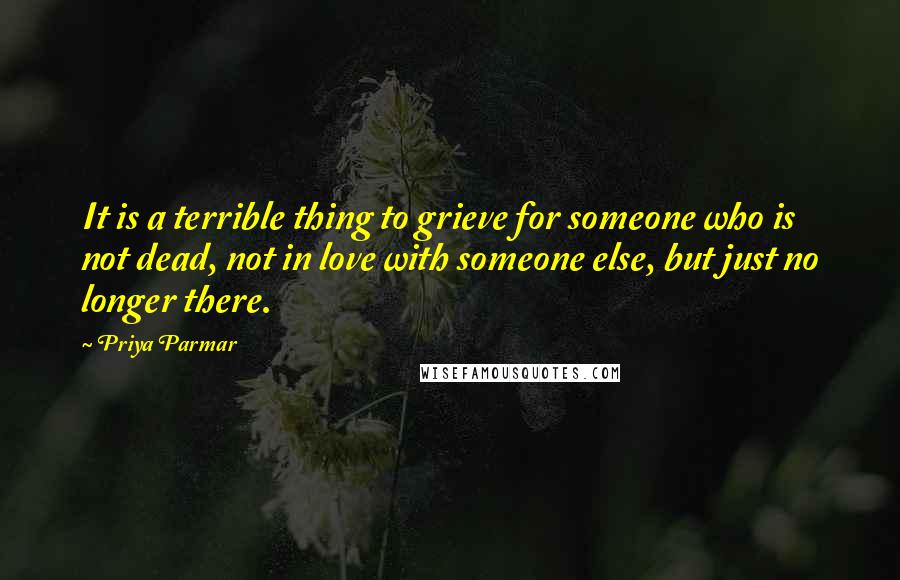 Priya Parmar Quotes: It is a terrible thing to grieve for someone who is not dead, not in love with someone else, but just no longer there.