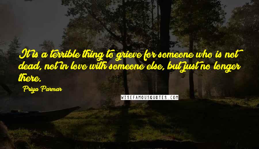 Priya Parmar Quotes: It is a terrible thing to grieve for someone who is not dead, not in love with someone else, but just no longer there.