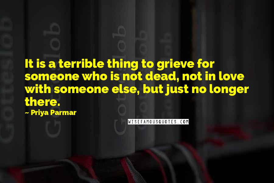 Priya Parmar Quotes: It is a terrible thing to grieve for someone who is not dead, not in love with someone else, but just no longer there.