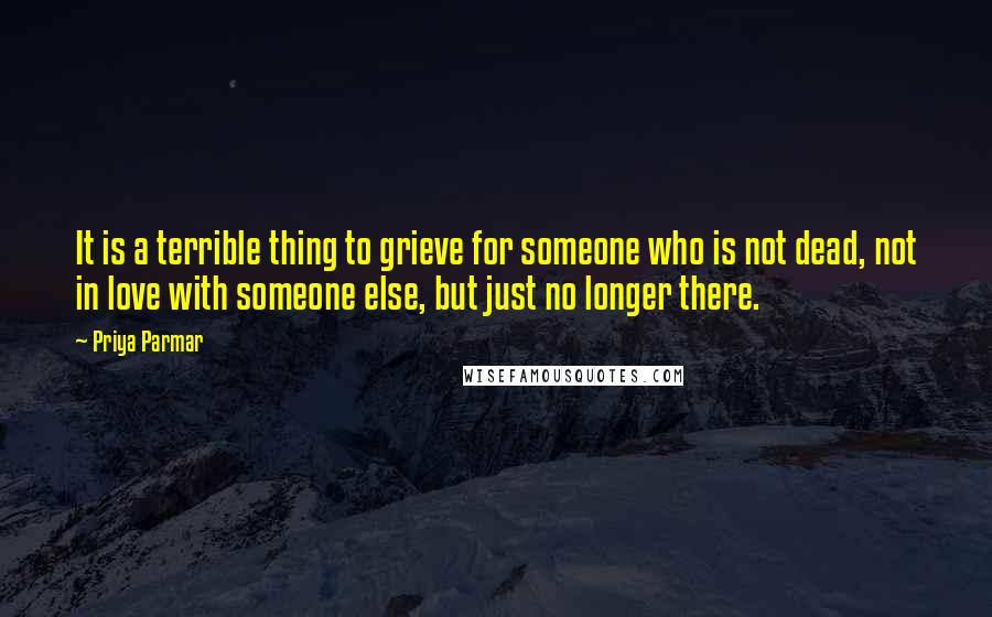 Priya Parmar Quotes: It is a terrible thing to grieve for someone who is not dead, not in love with someone else, but just no longer there.