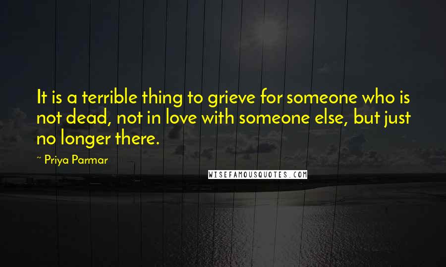 Priya Parmar Quotes: It is a terrible thing to grieve for someone who is not dead, not in love with someone else, but just no longer there.