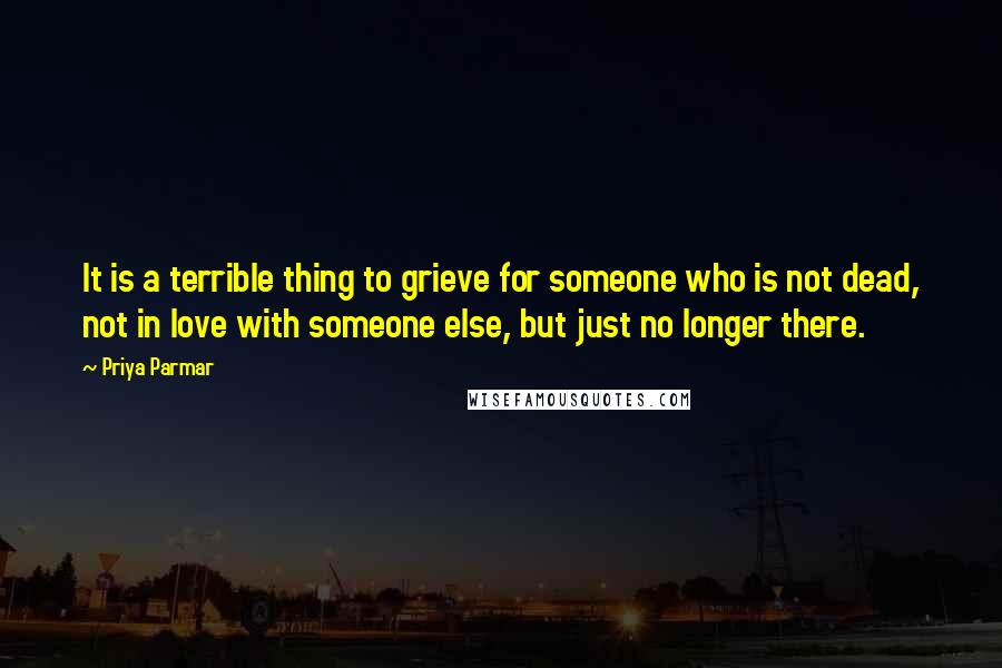 Priya Parmar Quotes: It is a terrible thing to grieve for someone who is not dead, not in love with someone else, but just no longer there.