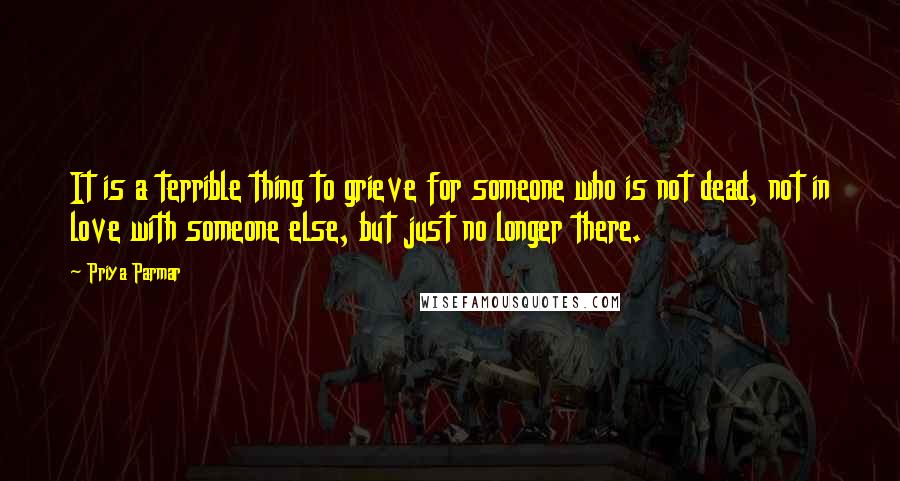 Priya Parmar Quotes: It is a terrible thing to grieve for someone who is not dead, not in love with someone else, but just no longer there.