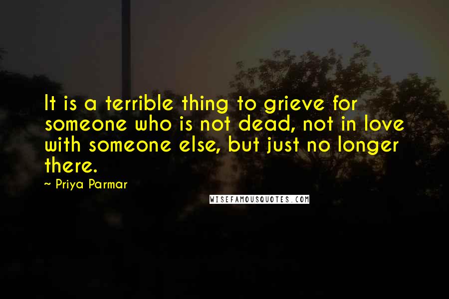 Priya Parmar Quotes: It is a terrible thing to grieve for someone who is not dead, not in love with someone else, but just no longer there.