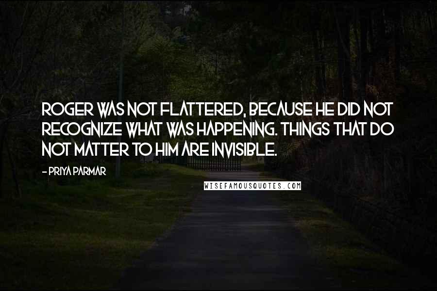 Priya Parmar Quotes: Roger was not flattered, because he did not recognize what was happening. Things that do not matter to him are invisible.
