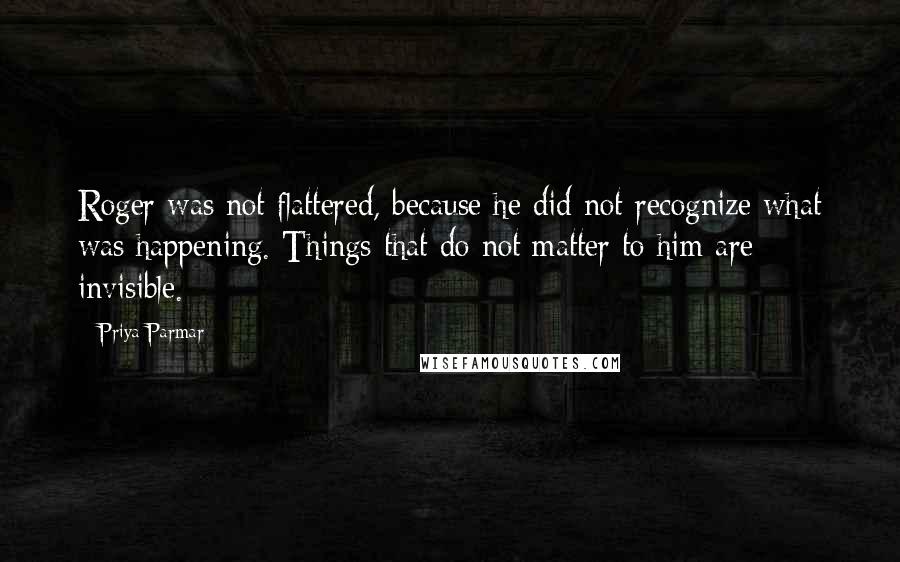 Priya Parmar Quotes: Roger was not flattered, because he did not recognize what was happening. Things that do not matter to him are invisible.