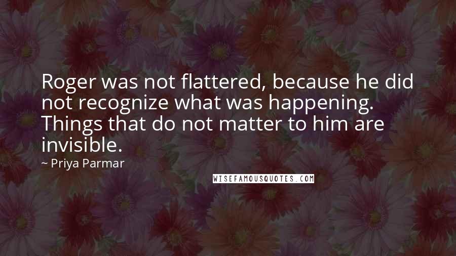 Priya Parmar Quotes: Roger was not flattered, because he did not recognize what was happening. Things that do not matter to him are invisible.