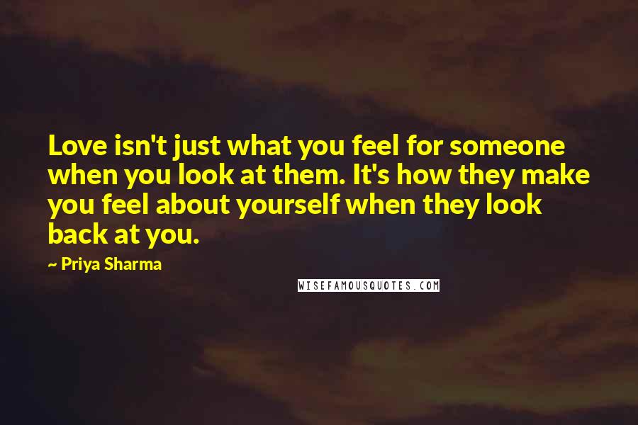 Priya Sharma Quotes: Love isn't just what you feel for someone when you look at them. It's how they make you feel about yourself when they look back at you.