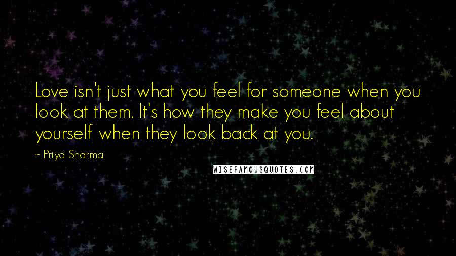 Priya Sharma Quotes: Love isn't just what you feel for someone when you look at them. It's how they make you feel about yourself when they look back at you.