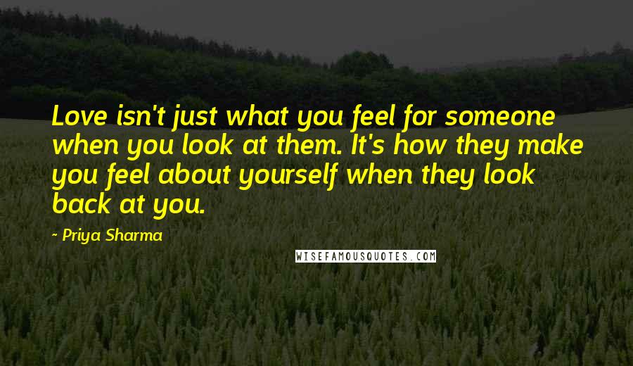 Priya Sharma Quotes: Love isn't just what you feel for someone when you look at them. It's how they make you feel about yourself when they look back at you.