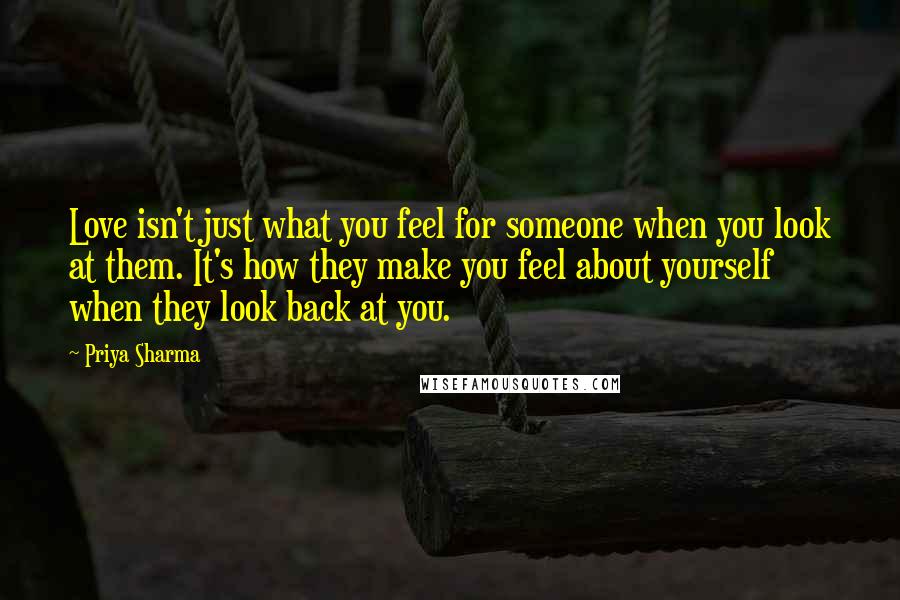 Priya Sharma Quotes: Love isn't just what you feel for someone when you look at them. It's how they make you feel about yourself when they look back at you.