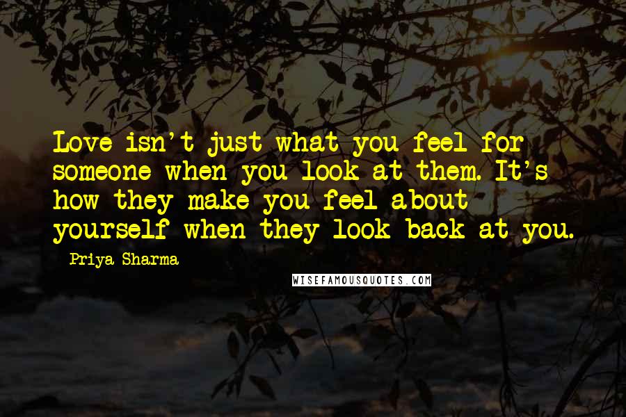 Priya Sharma Quotes: Love isn't just what you feel for someone when you look at them. It's how they make you feel about yourself when they look back at you.