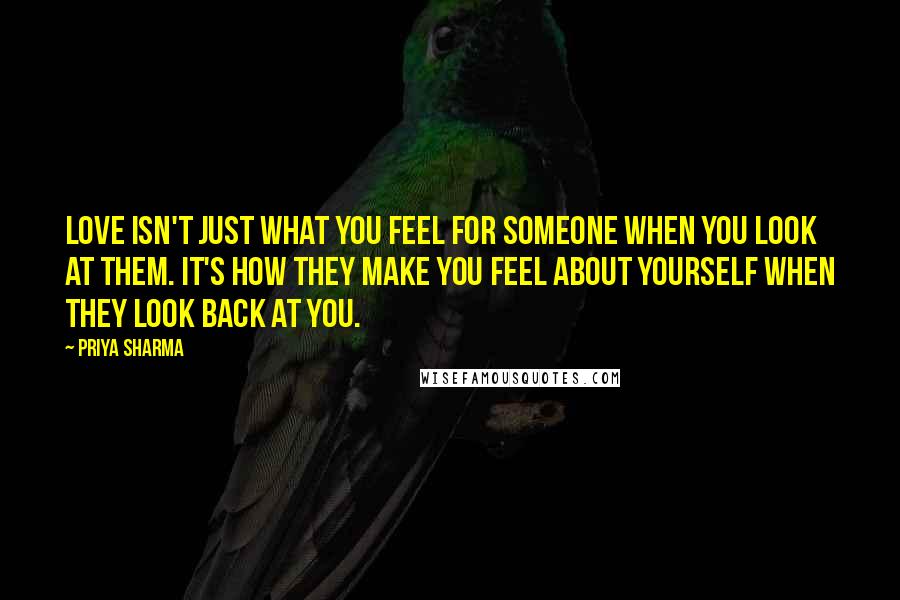 Priya Sharma Quotes: Love isn't just what you feel for someone when you look at them. It's how they make you feel about yourself when they look back at you.