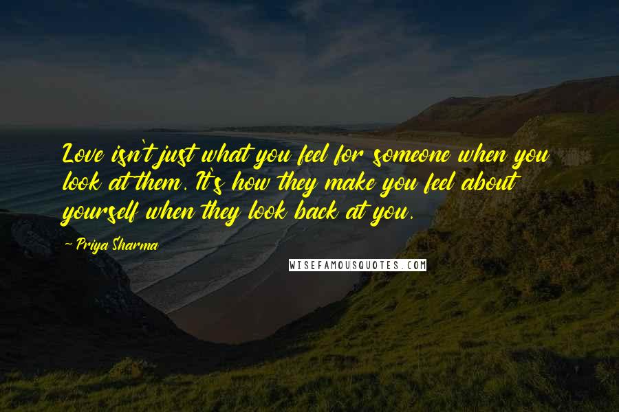 Priya Sharma Quotes: Love isn't just what you feel for someone when you look at them. It's how they make you feel about yourself when they look back at you.