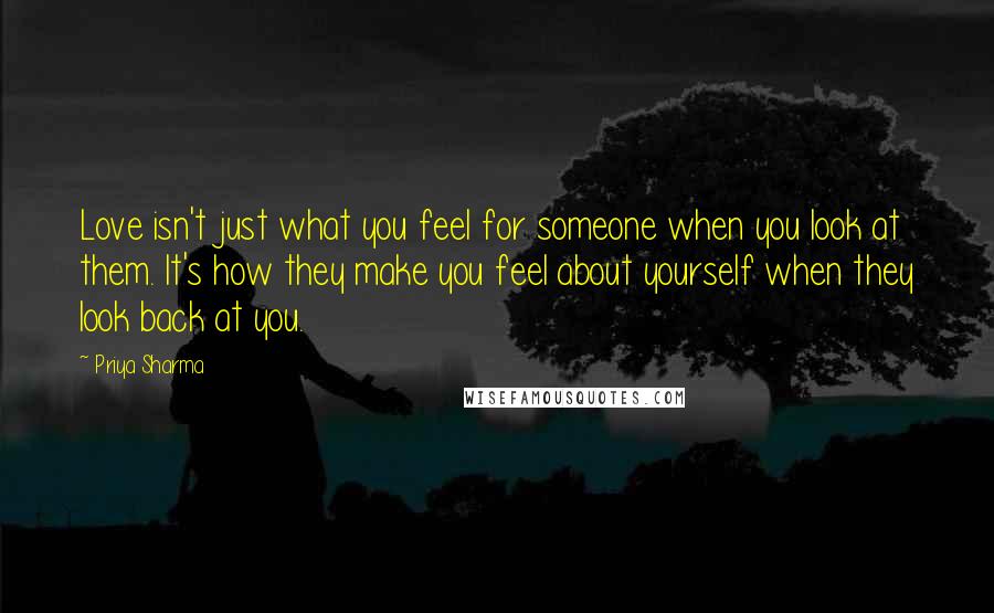 Priya Sharma Quotes: Love isn't just what you feel for someone when you look at them. It's how they make you feel about yourself when they look back at you.