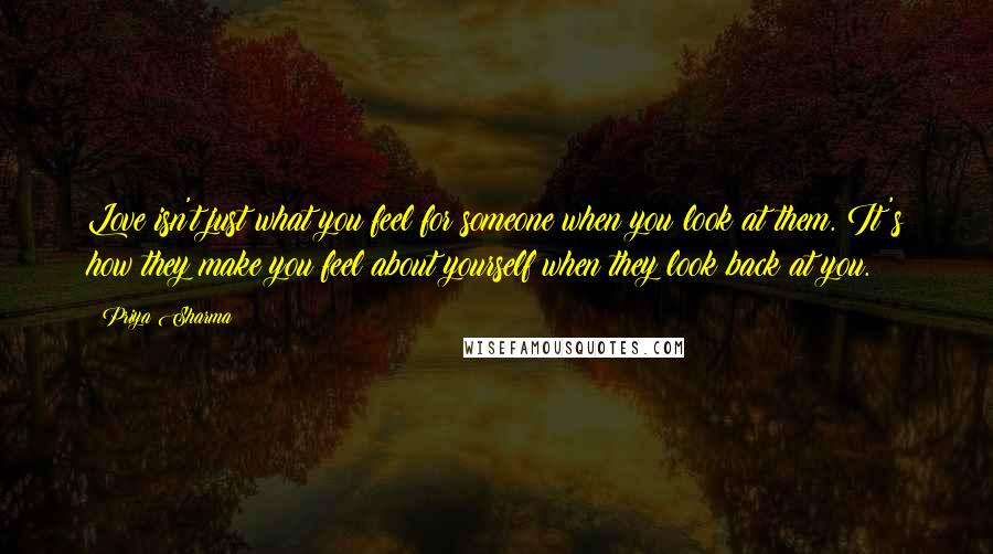 Priya Sharma Quotes: Love isn't just what you feel for someone when you look at them. It's how they make you feel about yourself when they look back at you.