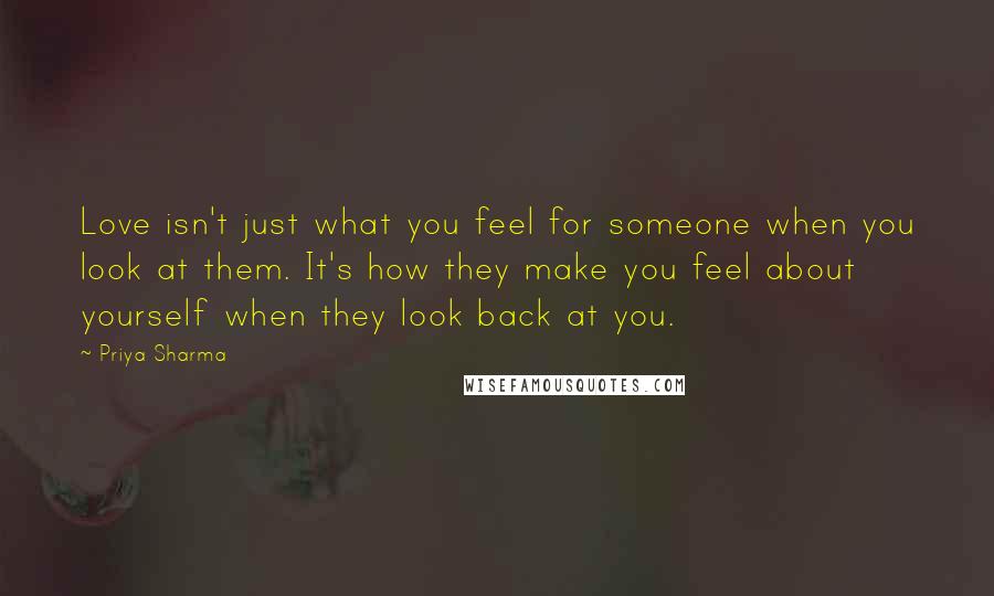 Priya Sharma Quotes: Love isn't just what you feel for someone when you look at them. It's how they make you feel about yourself when they look back at you.