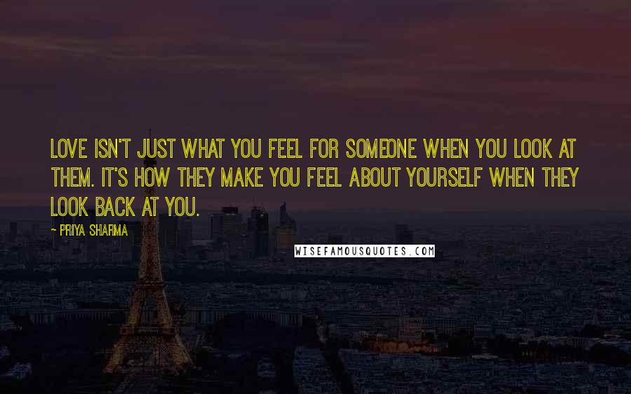 Priya Sharma Quotes: Love isn't just what you feel for someone when you look at them. It's how they make you feel about yourself when they look back at you.