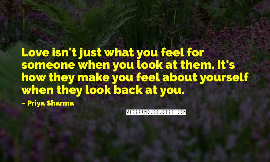 Priya Sharma Quotes: Love isn't just what you feel for someone when you look at them. It's how they make you feel about yourself when they look back at you.