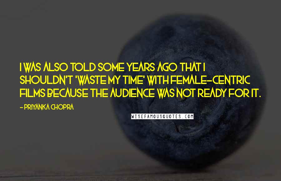 Priyanka Chopra Quotes: I was also told some years ago that I shouldn't 'waste my time' with female-centric films because the audience was not ready for it.