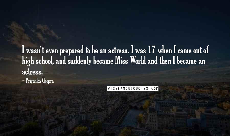 Priyanka Chopra Quotes: I wasn't even prepared to be an actress. I was 17 when I came out of high school, and suddenly became Miss World and then I became an actress.