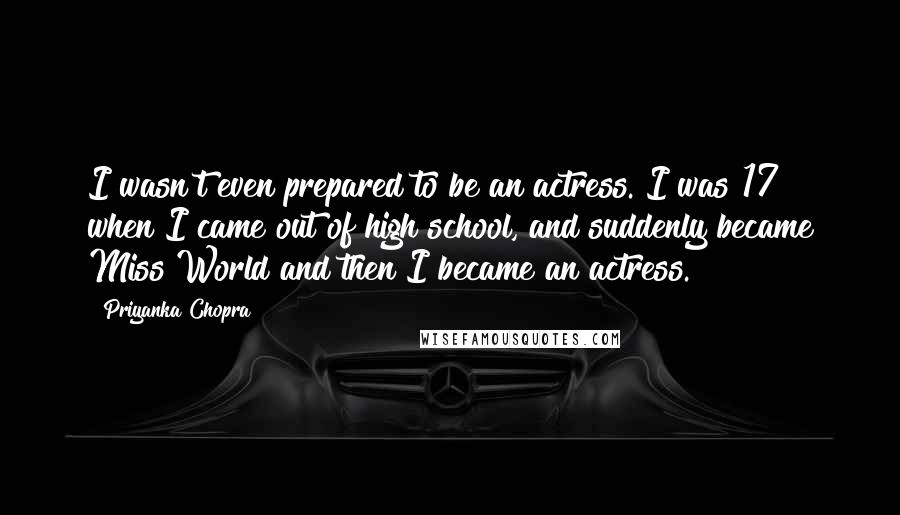 Priyanka Chopra Quotes: I wasn't even prepared to be an actress. I was 17 when I came out of high school, and suddenly became Miss World and then I became an actress.