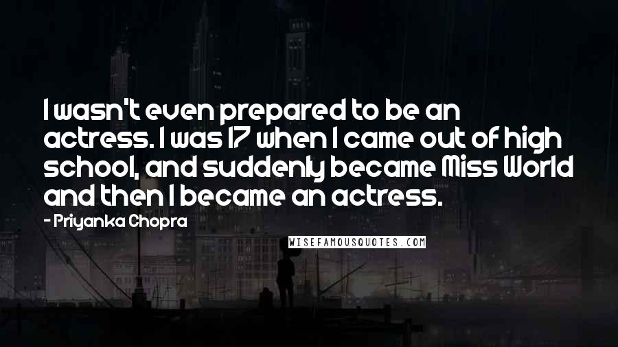 Priyanka Chopra Quotes: I wasn't even prepared to be an actress. I was 17 when I came out of high school, and suddenly became Miss World and then I became an actress.