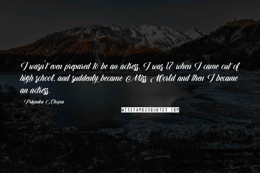 Priyanka Chopra Quotes: I wasn't even prepared to be an actress. I was 17 when I came out of high school, and suddenly became Miss World and then I became an actress.
