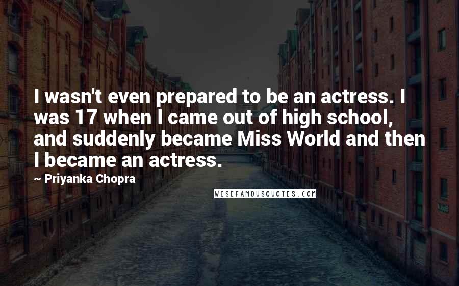 Priyanka Chopra Quotes: I wasn't even prepared to be an actress. I was 17 when I came out of high school, and suddenly became Miss World and then I became an actress.