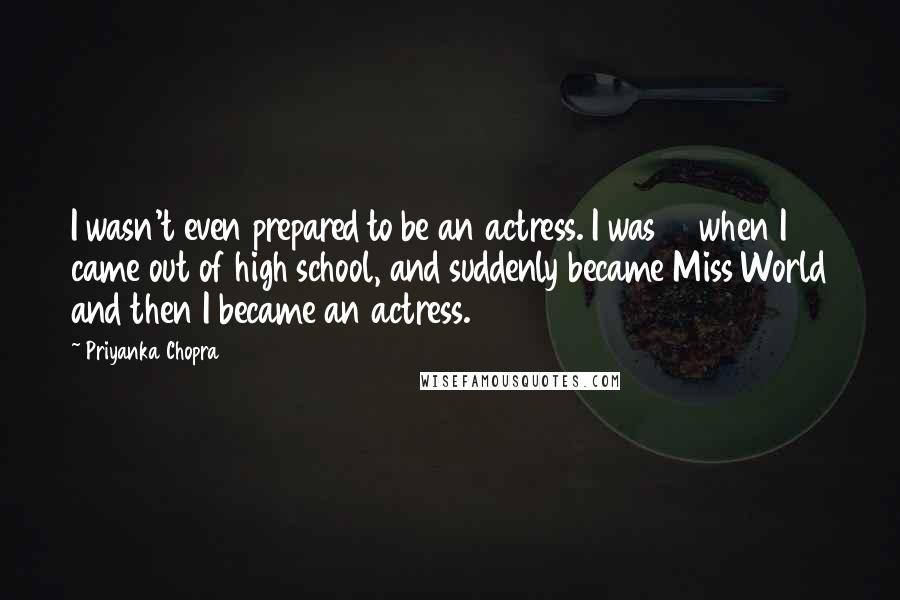 Priyanka Chopra Quotes: I wasn't even prepared to be an actress. I was 17 when I came out of high school, and suddenly became Miss World and then I became an actress.