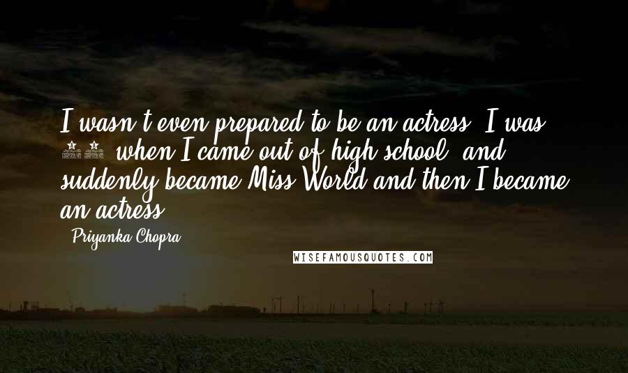 Priyanka Chopra Quotes: I wasn't even prepared to be an actress. I was 17 when I came out of high school, and suddenly became Miss World and then I became an actress.