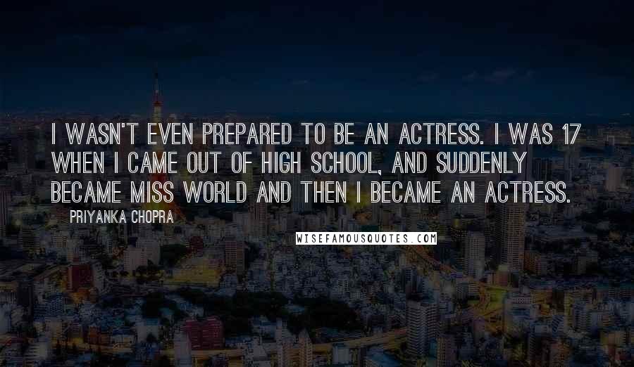 Priyanka Chopra Quotes: I wasn't even prepared to be an actress. I was 17 when I came out of high school, and suddenly became Miss World and then I became an actress.