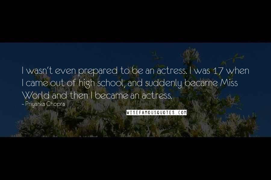 Priyanka Chopra Quotes: I wasn't even prepared to be an actress. I was 17 when I came out of high school, and suddenly became Miss World and then I became an actress.