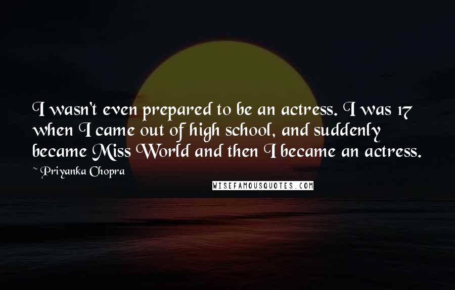 Priyanka Chopra Quotes: I wasn't even prepared to be an actress. I was 17 when I came out of high school, and suddenly became Miss World and then I became an actress.