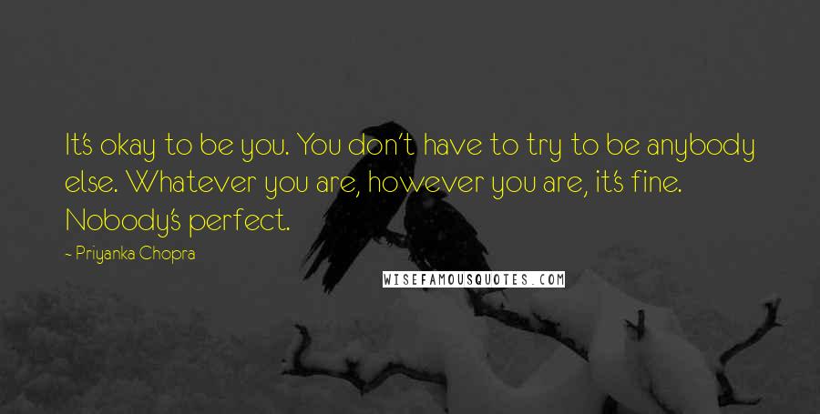 Priyanka Chopra Quotes: It's okay to be you. You don't have to try to be anybody else. Whatever you are, however you are, it's fine. Nobody's perfect.