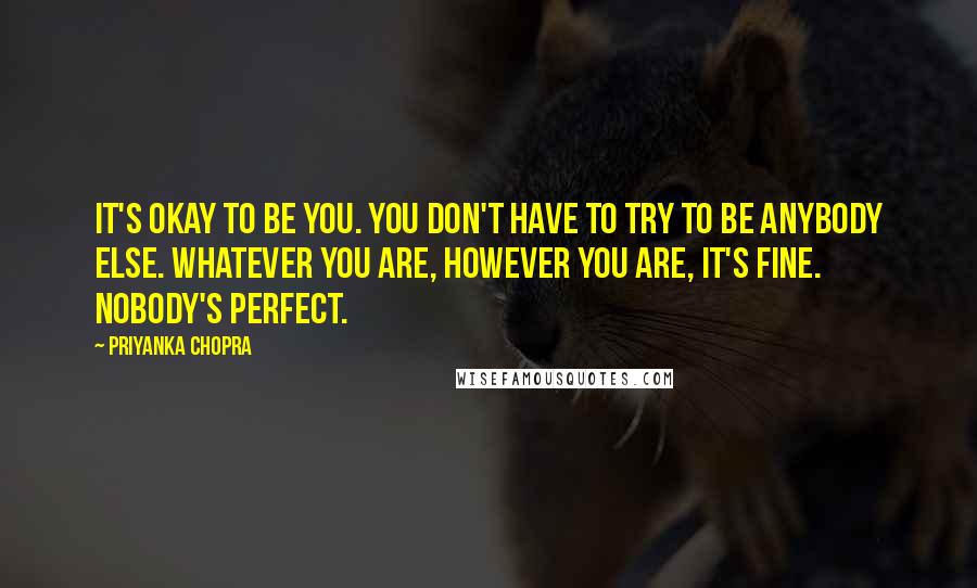 Priyanka Chopra Quotes: It's okay to be you. You don't have to try to be anybody else. Whatever you are, however you are, it's fine. Nobody's perfect.