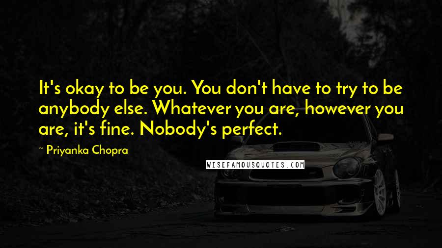 Priyanka Chopra Quotes: It's okay to be you. You don't have to try to be anybody else. Whatever you are, however you are, it's fine. Nobody's perfect.