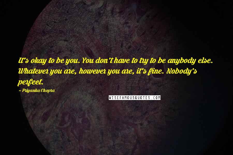 Priyanka Chopra Quotes: It's okay to be you. You don't have to try to be anybody else. Whatever you are, however you are, it's fine. Nobody's perfect.