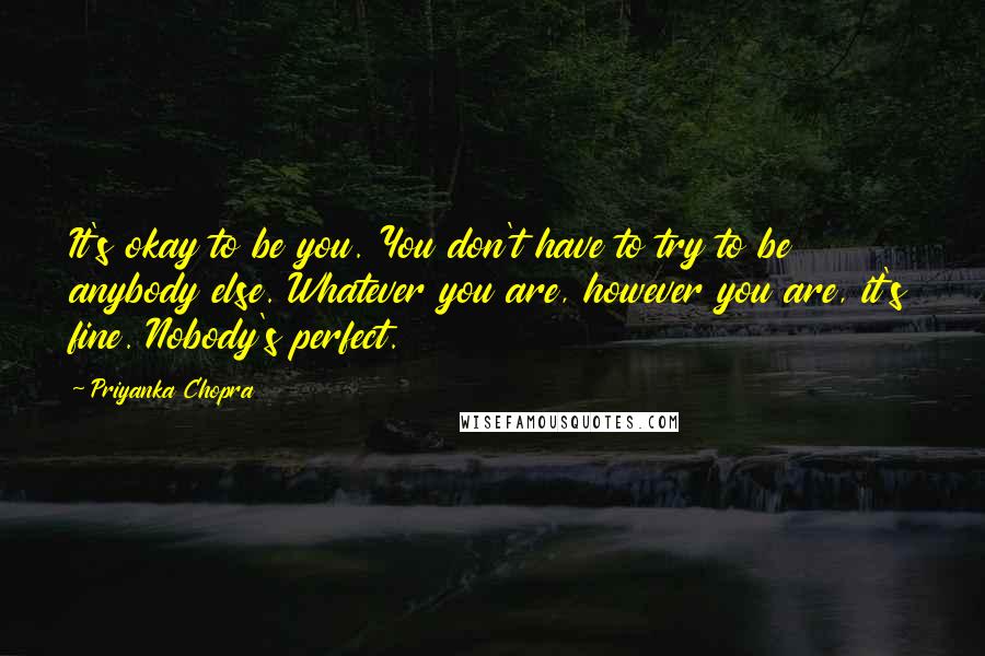 Priyanka Chopra Quotes: It's okay to be you. You don't have to try to be anybody else. Whatever you are, however you are, it's fine. Nobody's perfect.